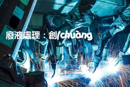 廢液處理：創(chuàng)新解決方案，告別環(huán)境危機(jī)！